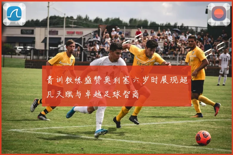 青训教练盛赞奥利塞六岁时展现超凡天赋与卓越足球智商