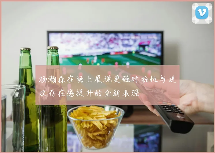 杨瀚森在场上展现更强对抗性与进攻存在感提升的全新表现