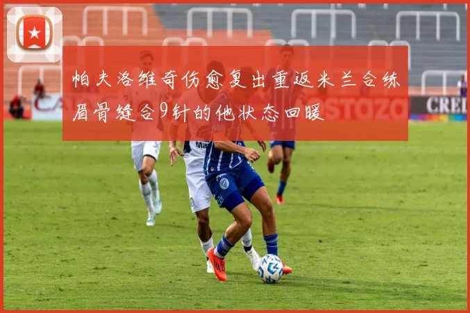 帕夫洛维奇伤愈复出重返米兰合练眉骨缝合9针的他状态回暖