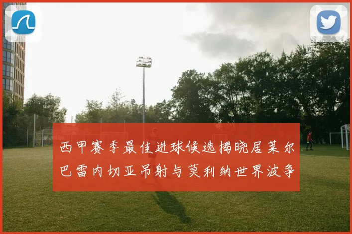 西甲赛季最佳进球候选揭晓居莱尔巴雷内切亚吊射与莫利纳世界波争辉