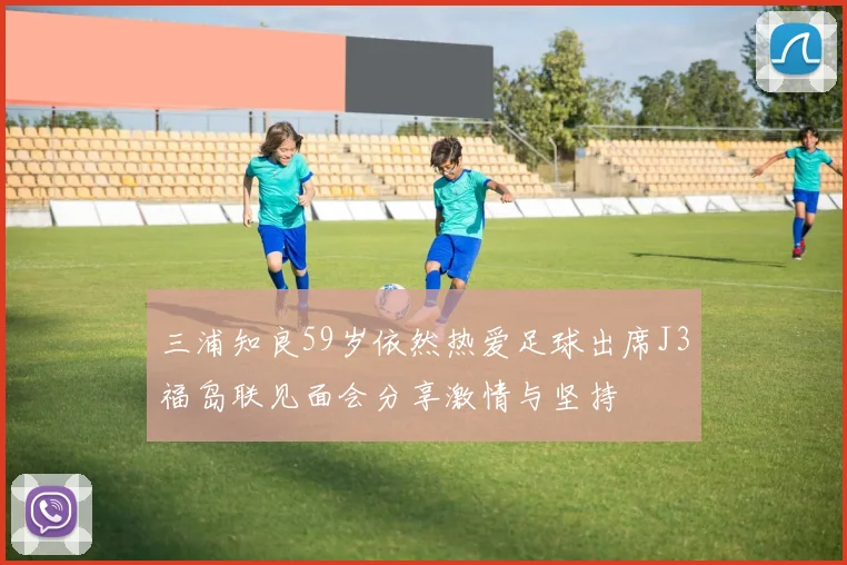 三浦知良59岁依然热爱足球出席J3福岛联见面会分享激情与坚持