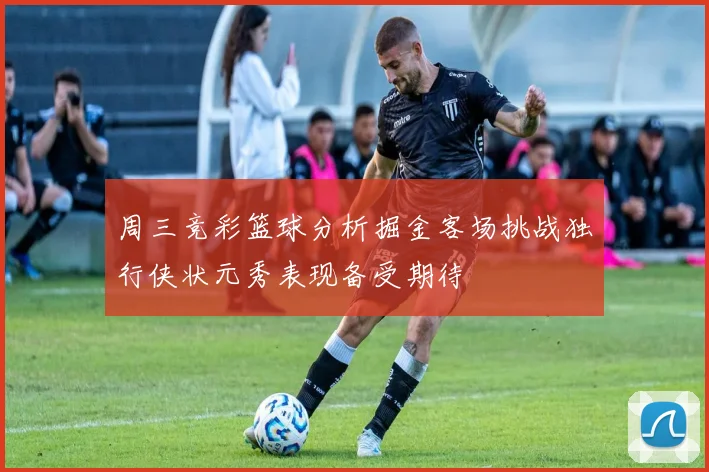 周三竞彩篮球分析掘金客场挑战独行侠状元秀表现备受期待