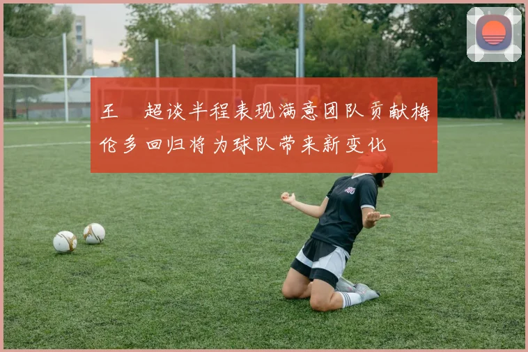王燊超谈半程表现满意团队贡献梅伦多回归将为球队带来新变化