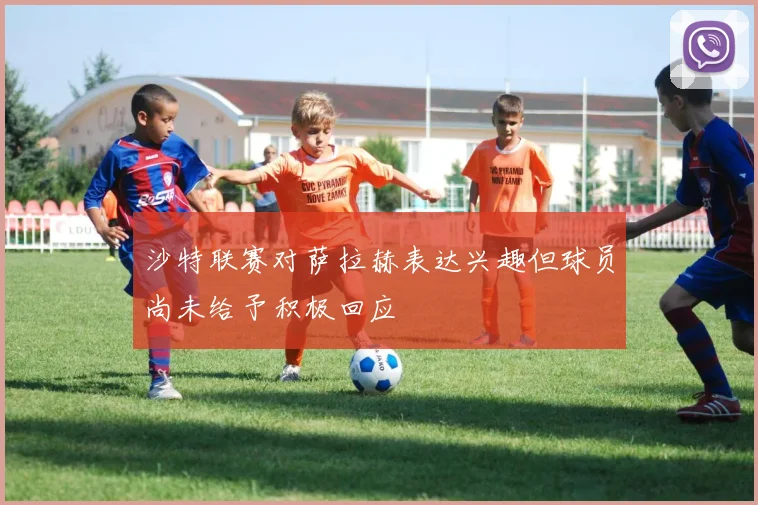 沙特联赛对萨拉赫表达兴趣但球员尚未给予积极回应