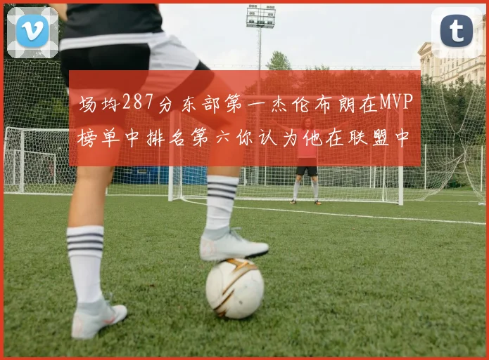 场均287分东部第一杰伦布朗在MVP榜单中排名第六你认为他在联盟中应排第几