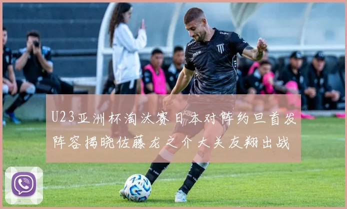 U23亚洲杯淘汰赛日本对阵约旦首发阵容揭晓佐藤龙之介大关友翔出战