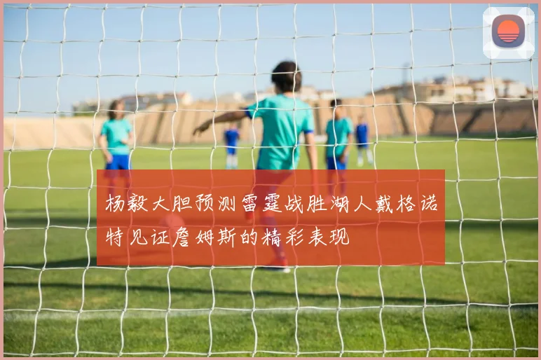 杨毅大胆预测雷霆战胜湖人戴格诺特见证詹姆斯的精彩表现