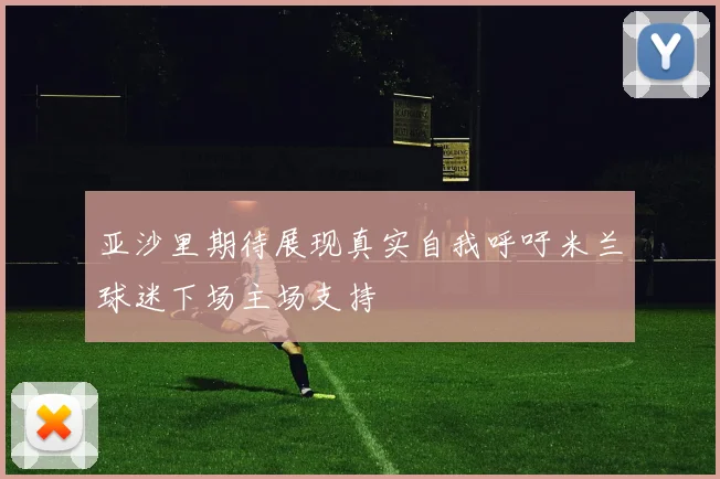亚沙里期待展现真实自我呼吁米兰球迷下场主场支持