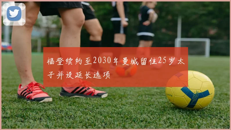 福登续约至2030年曼城留住25岁太子并设延长选项