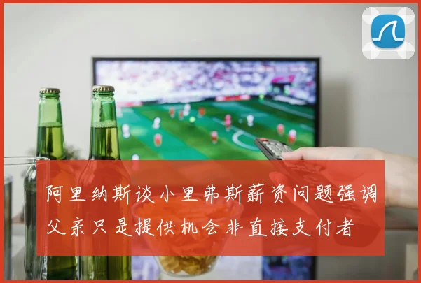 阿里纳斯谈小里弗斯薪资问题强调父亲只是提供机会非直接支付者