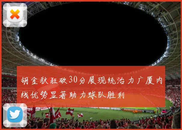 胡金秋狂砍30分展现统治力广厦内线优势显著助力球队胜利