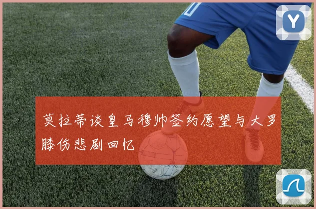 莫拉蒂谈皇马穆帅签约愿望与大罗膝伤悲剧回忆