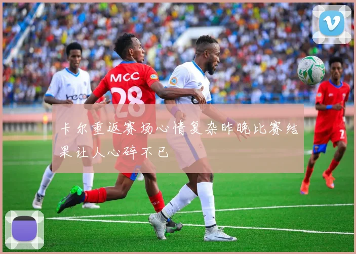 卡尔重返赛场心情复杂昨晚比赛结果让人心碎不已