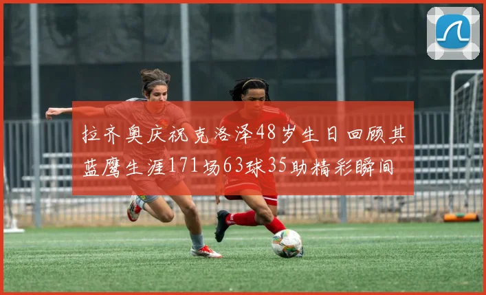 拉齐奥庆祝克洛泽48岁生日回顾其蓝鹰生涯171场63球35助精彩瞬间