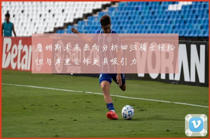 詹姆斯未来去向分析回归骑士轻松但与库里合作更具吸引力