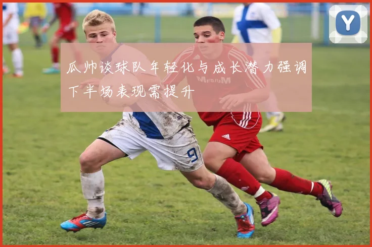 瓜帅谈球队年轻化与成长潜力强调下半场表现需提升