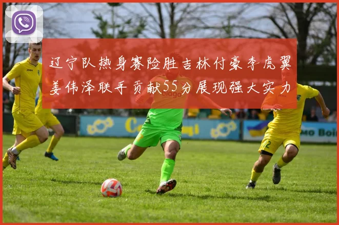 辽宁队热身赛险胜吉林付豪李虎翼姜伟泽联手贡献55分展现强大实力