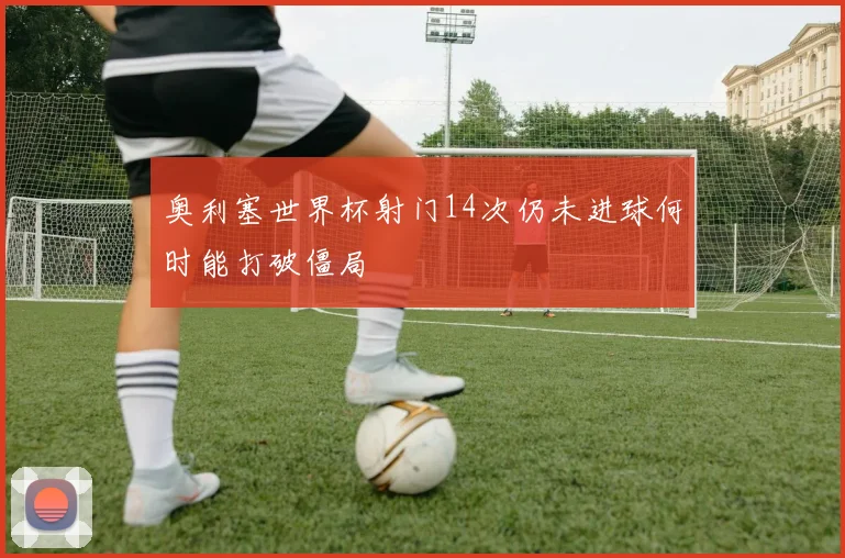奥利塞世界杯射门14次仍未进球何时能打破僵局